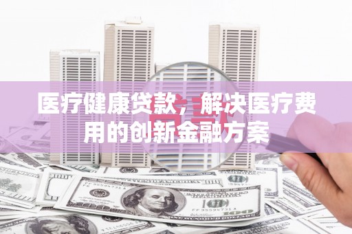 潼关医疗健康贷款，解决医疗费用的创新金融方案