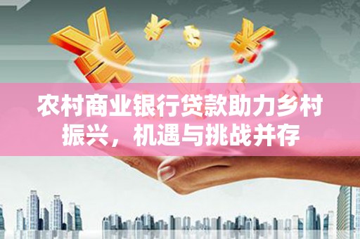 潼关农村商业银行贷款助力乡村振兴，机遇与挑战并存