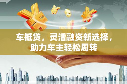 潼关车抵贷，灵活融资新选择，助力车主轻松周转
