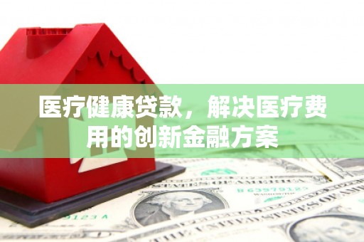 潼关医疗健康贷款，解决医疗费用的创新金融方案