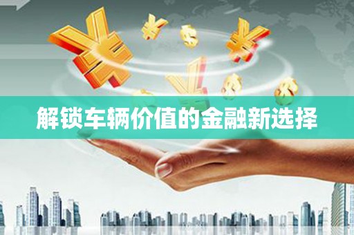 潼关解锁车辆价值的金融新选择